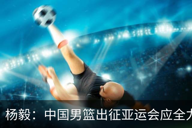 杨毅：中国男篮出征亚运会应全力以赴，不能派出二队或青年军